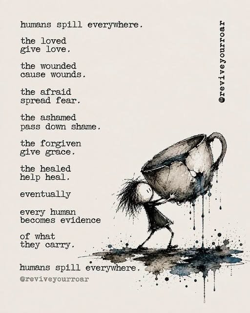 Humans spill everywhere. The loved give love. The wounded cause wounds. The afraid spread fear. The ashamed pass down shame. The forgiven give grace. The healed help heal. Eventually every human becomes evidence of what they carry. Humans spill everywhere. — @reviveyourroar